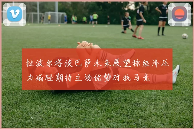 拉波尔塔谈巴萨未来展望称经济压力减轻期待主场优势对抗马竞