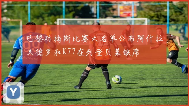 巴黎对梅斯比赛大名单公布阿什拉夫德罗和K77在列登贝莱缺席