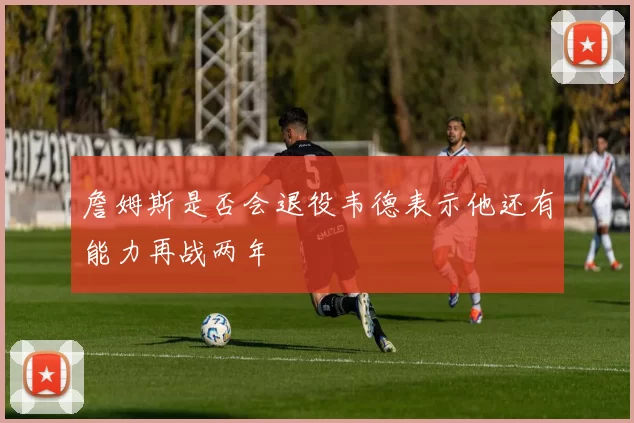 詹姆斯是否会退役韦德表示他还有能力再战两年