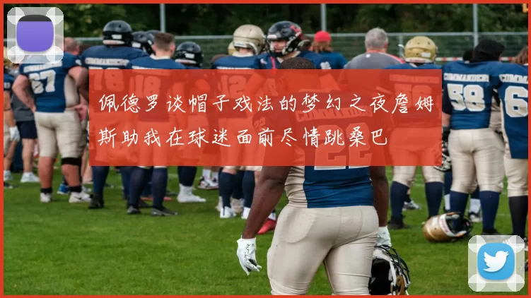 佩德罗谈帽子戏法的梦幻之夜詹姆斯助我在球迷面前尽情跳桑巴