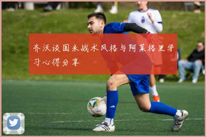 齐沃谈国米战术风格与阿莱格里学习心得分享