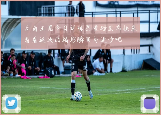 云南玉昆今日训练图重磅发布快来看看这次的精彩瞬间与进步吧