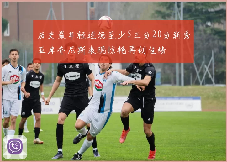 历史最年轻连场至少5三分20分新秀亚库乔尼斯表现惊艳再创佳绩