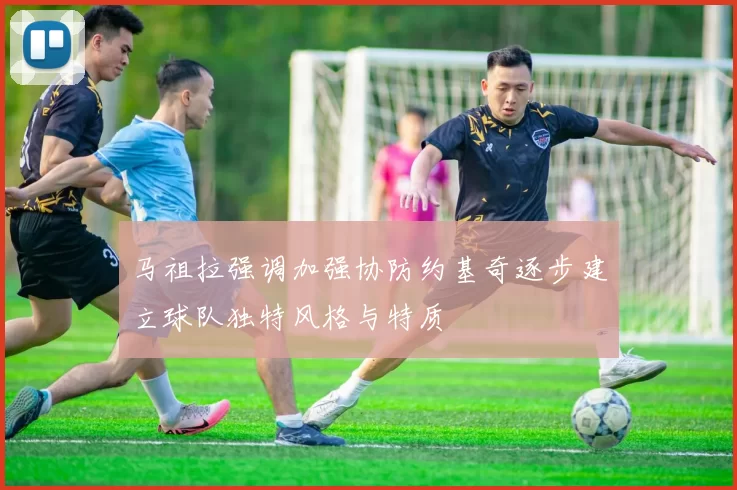 马祖拉强调加强协防约基奇逐步建立球队独特风格与特质