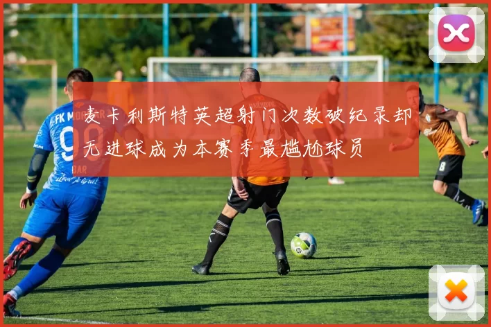 麦卡利斯特英超射门次数破纪录却无进球成为本赛季最尴尬球员