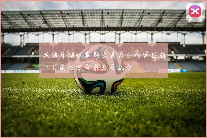 灰熊计划休赛期交易莫兰特曾在截止日前积极寻求交易机会