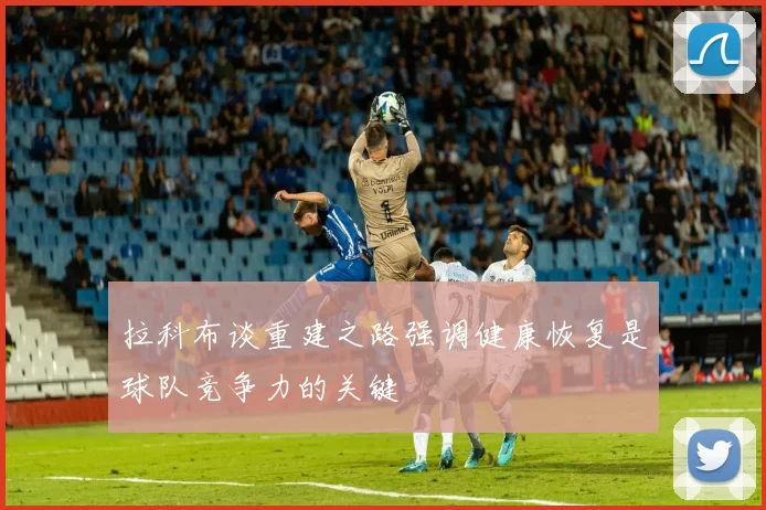 拉科布谈重建之路强调健康恢复是球队竞争力的关键