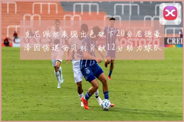 克尼佩尔表现出色砍下20分尼德豪泽因伤退场贝利贡献12分助力球队