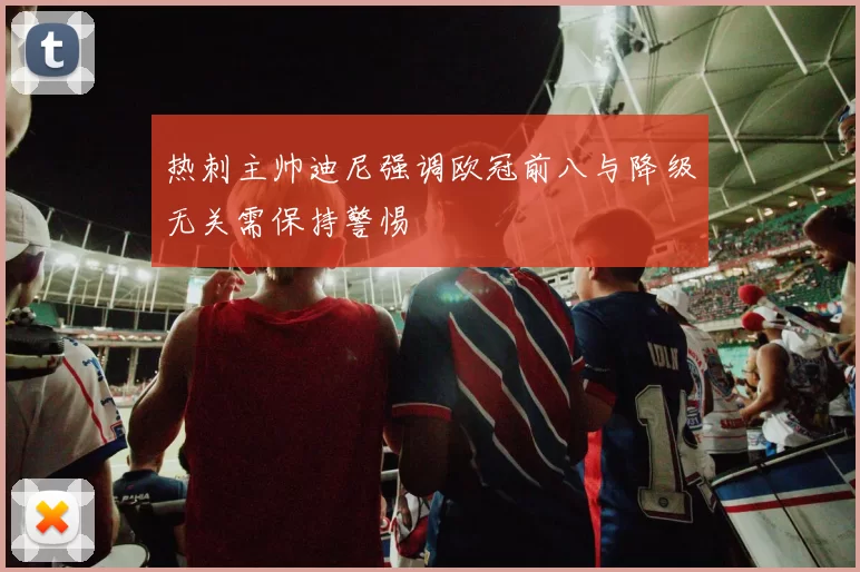 热刺主帅迪尼强调欧冠前八与降级无关需保持警惕