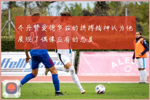 乔丹赞爱德华兹的拼搏精神认为他展现了偶像应有的态度