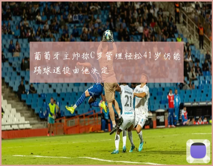 葡萄牙主帅称C罗管理轻松41岁仍能踢球退役由他决定