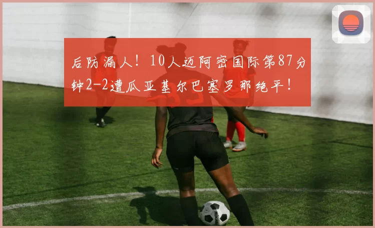 后防漏人！10人迈阿密国际第87分钟2-2遭瓜亚基尔巴塞罗那绝平！