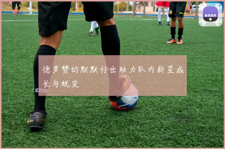 德罗赞的默默付出助力队内新星成长与蜕变
