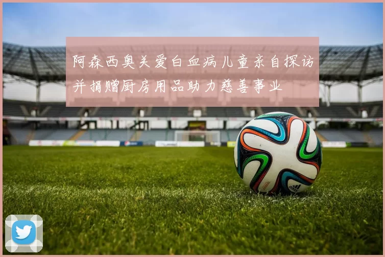 阿森西奥关爱白血病儿童亲自探访并捐赠厨房用品助力慈善事业