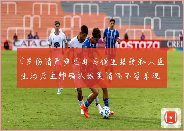 C罗伤情严重已赴马德里接受私人医生治疗主帅确认恢复情况不容乐观