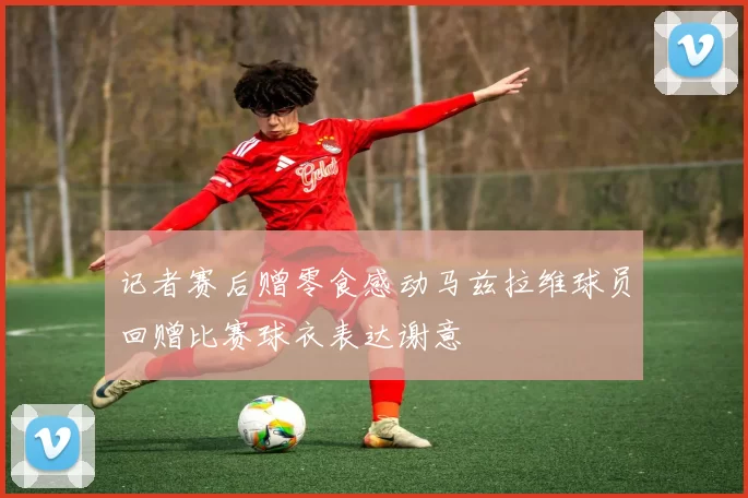 记者赛后赠零食感动马兹拉维球员回赠比赛球衣表达谢意