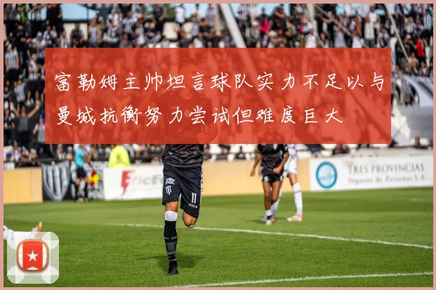 富勒姆主帅坦言球队实力不足以与曼城抗衡努力尝试但难度巨大