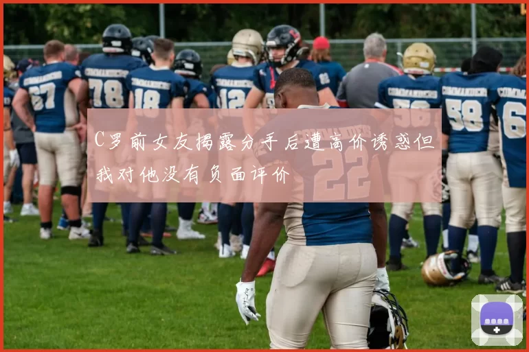 C罗前女友揭露分手后遭高价诱惑但我对他没有负面评价
