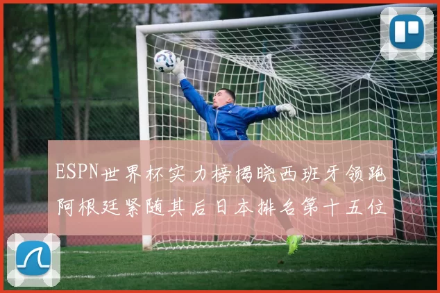 ESPN世界杯实力榜揭晓西班牙领跑阿根廷紧随其后日本排名第十五位