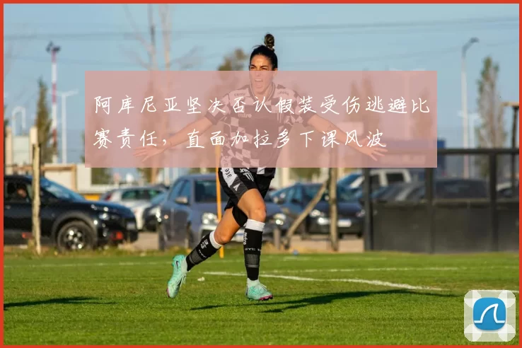 阿库尼亚坚决否认假装受伤逃避比赛责任，直面加拉多下课风波