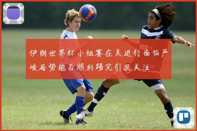伊朗世界杯小组赛在美进行面临严峻局势能否顺利踢完引发关注