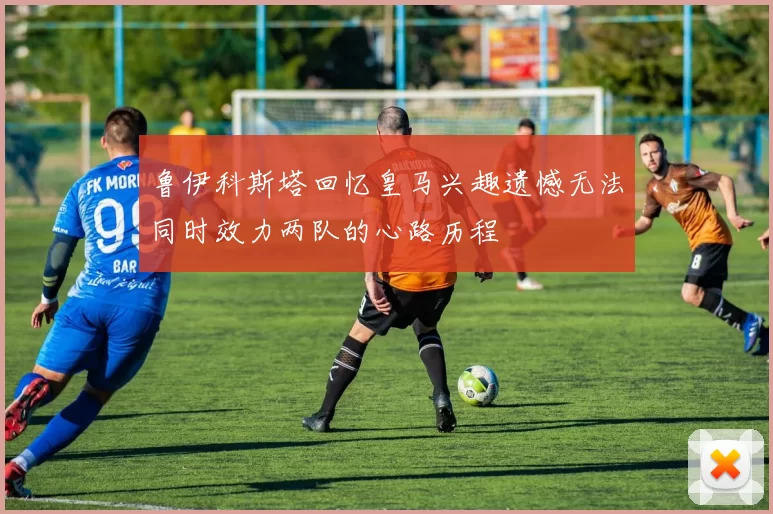 鲁伊科斯塔回忆皇马兴趣遗憾无法同时效力两队的心路历程