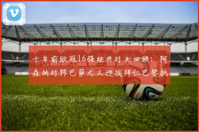 十年前欧冠16强经典对决回顾：阿森纳对阵巴萨尤文迎战拜仁巴黎挑战切尔西