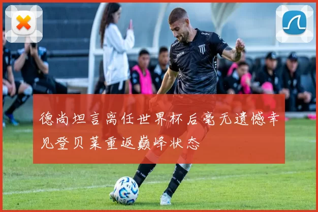 德尚坦言离任世界杯后毫无遗憾幸见登贝莱重返巅峰状态