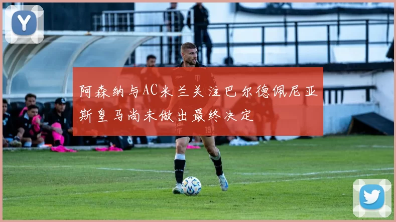 阿森纳与AC米兰关注巴尔德佩尼亚斯皇马尚未做出最终决定