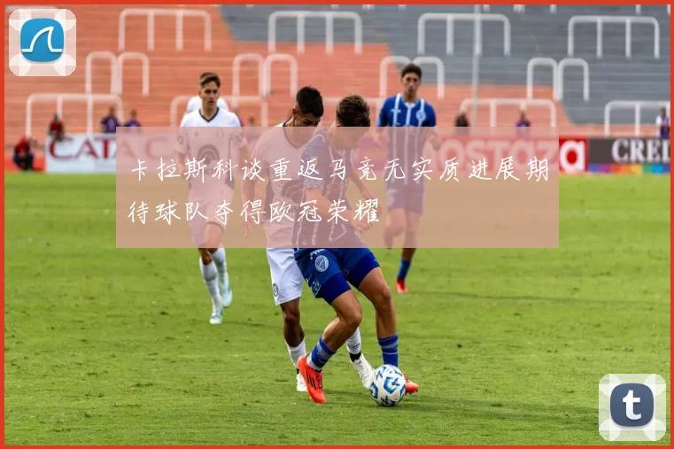 卡拉斯科谈重返马竞无实质进展期待球队夺得欧冠荣耀