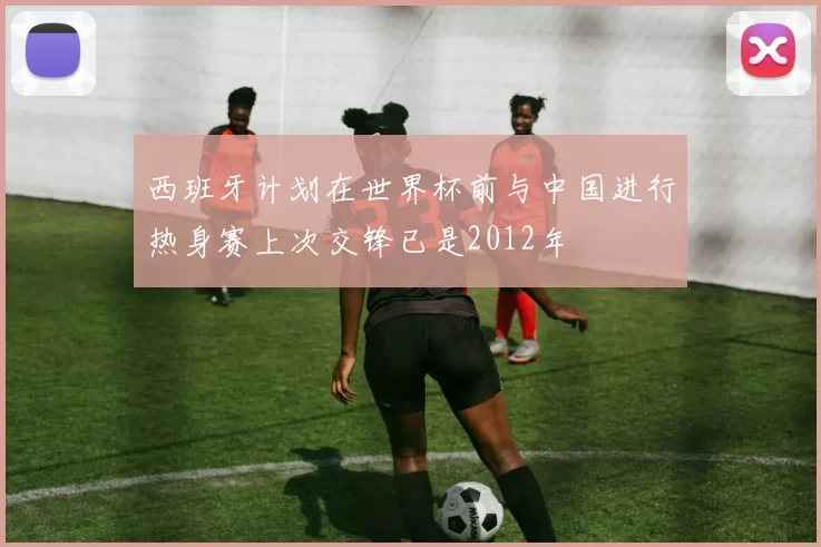 西班牙计划在世界杯前与中国进行热身赛上次交锋已是2012年