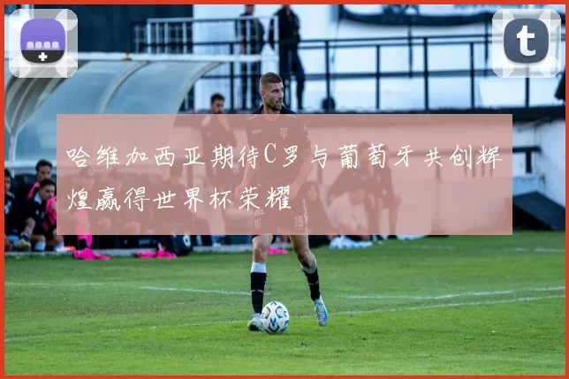 哈维加西亚期待C罗与葡萄牙共创辉煌赢得世界杯荣耀