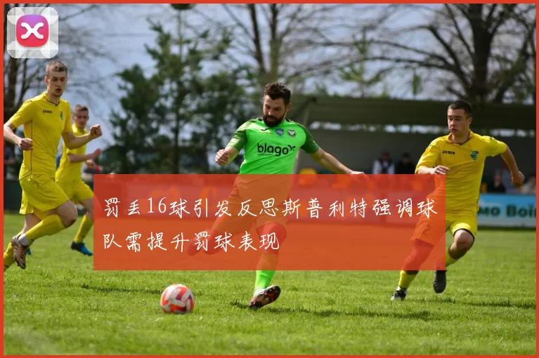 罚丢16球引发反思斯普利特强调球队需提升罚球表现