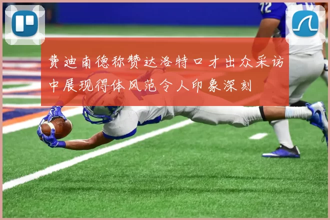 费迪南德称赞达洛特口才出众采访中展现得体风范令人印象深刻