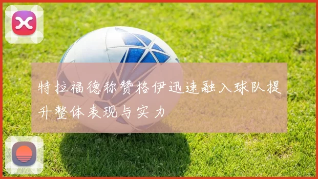 特拉福德称赞格伊迅速融入球队提升整体表现与实力