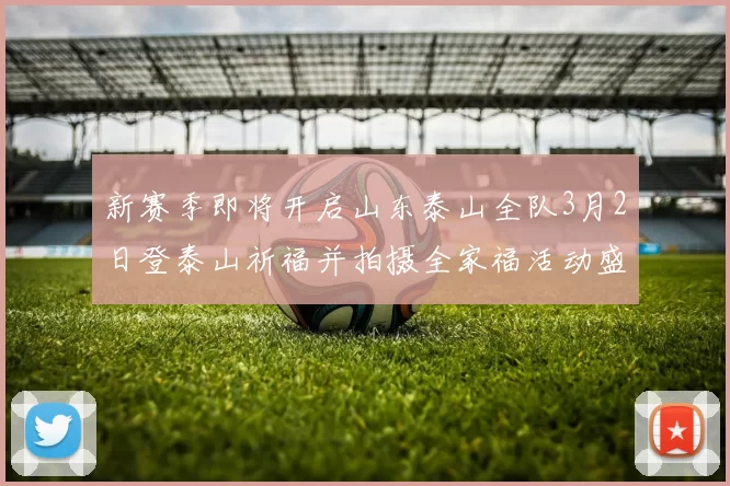 新赛季即将开启山东泰山全队3月2日登泰山祈福并拍摄全家福活动盛大举行