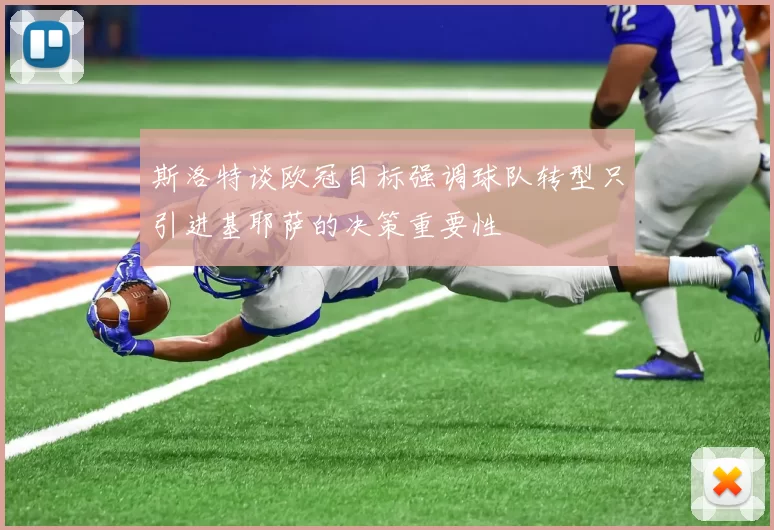 斯洛特谈欧冠目标强调球队转型只引进基耶萨的决策重要性