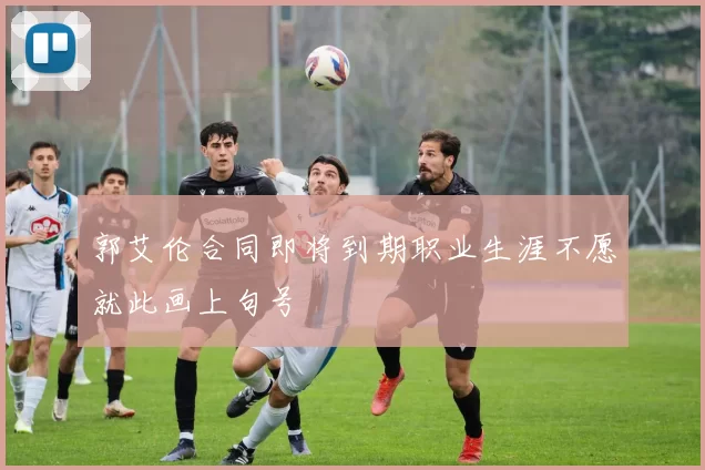 郭艾伦合同即将到期职业生涯不愿就此画上句号
